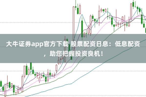 大牛证券app官方下载 股票配资日息：低息配资，助您把握投资良机！