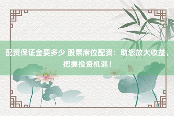 配资保证金要多少 股票席位配资：助您放大收益，把握投资机遇！