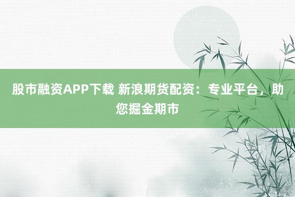 股市融资APP下载 新浪期货配资：专业平台，助您掘金期市
