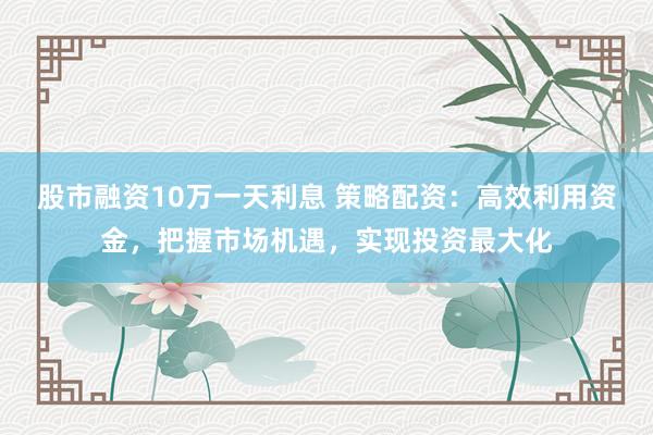 股市融资10万一天利息 策略配资：高效利用资金，把握市场机遇，实现投资最大化