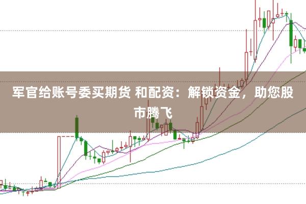 军官给账号委买期货 和配资：解锁资金，助您股市腾飞