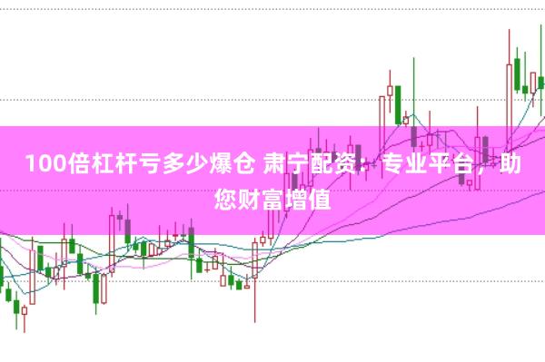 100倍杠杆亏多少爆仓 肃宁配资：专业平台，助您财富增值
