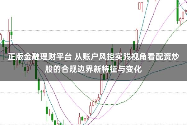 正版金融理财平台 从账户风控实践视角看配资炒股的合规边界新特征与变化