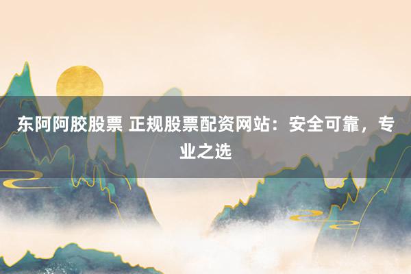 东阿阿胶股票 正规股票配资网站：安全可靠，专业之选