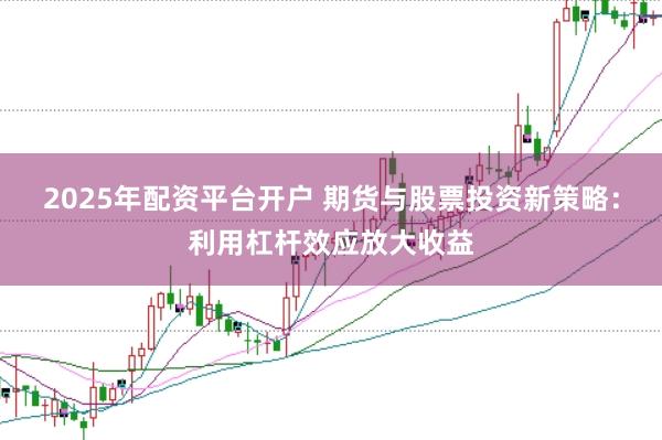 2025年配资平台开户 期货与股票投资新策略：利用杠杆效应放大收益