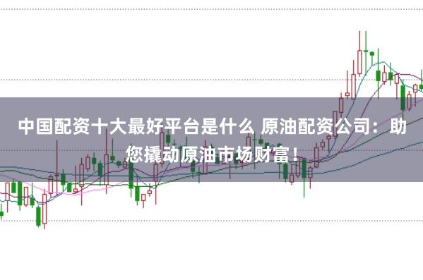 中国配资十大最好平台是什么 原油配资公司:助您撬动原油市场财富!