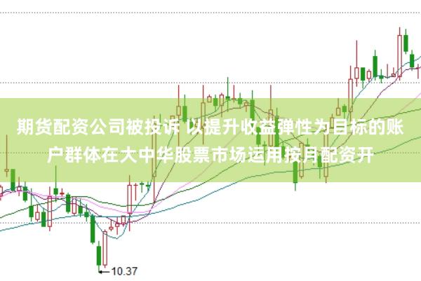 期货配资公司被投诉 以提升收益弹性为目标的账户群体在大中华股票市场运用按月配资开