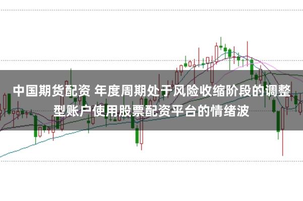 中国期货配资 年度周期处于风险收缩阶段的调整型账户使用股票配资平台的情绪波
