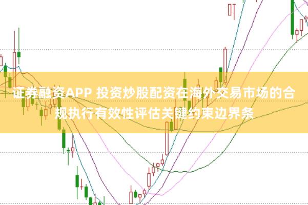 证券融资APP 投资炒股配资在海外交易市场的合规执行有效性评估关键约束边界条