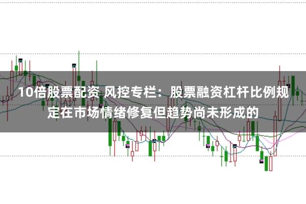 10倍股票配资 风控专栏：股票融资杠杆比例规定在市场情绪修复但趋势尚未形成的