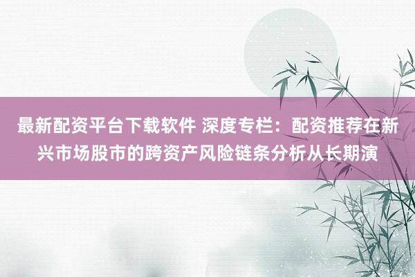 最新配资平台下载软件 深度专栏：配资推荐在新兴市场股市的跨资产风险链条分析从长期演