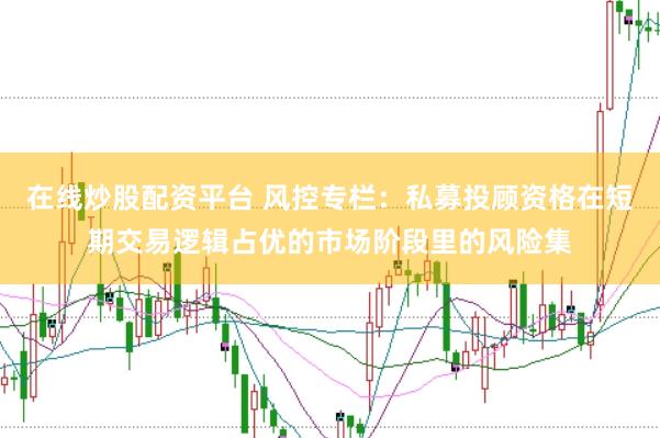 在线炒股配资平台 风控专栏：私募投顾资格在短期交易逻辑占优的市场阶段里的风险集