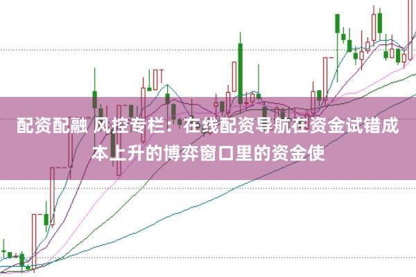 配资配融 风控专栏：在线配资导航在资金试错成本上升的博弈窗口里的资金使