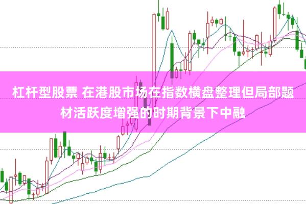 杠杆型股票 在港股市场在指数横盘整理但局部题材活跃度增强的时期背景下中融