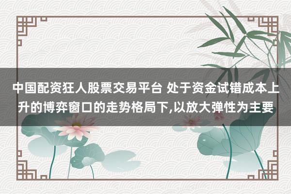 中国配资狂人股票交易平台 处于资金试错成本上升的博弈窗口的走势格局下，以放大弹性为主要