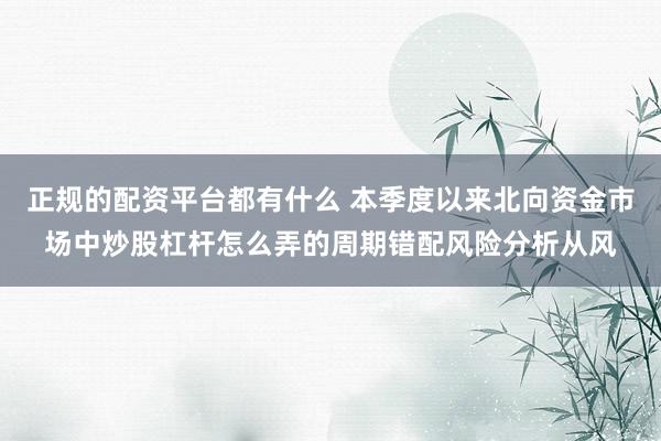 正规的配资平台都有什么 本季度以来北向资金市场中炒股杠杆怎么弄的周期错配风险分析从风