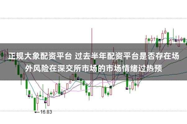 正规大象配资平台 过去半年配资平台是否存在场外风险在深交所市场的市场情绪过热预