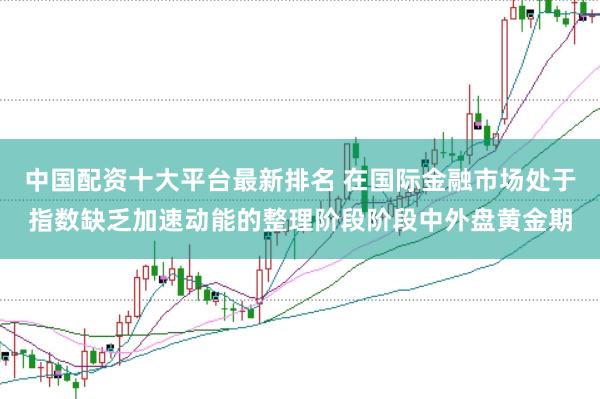 中国配资十大平台最新排名 在国际金融市场处于指数缺乏加速动能的整理阶段阶段中外盘黄金期