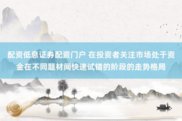 配资低息证券配资门户 在投资者关注市场处于资金在不同题材间快速试错的阶段的走势格局