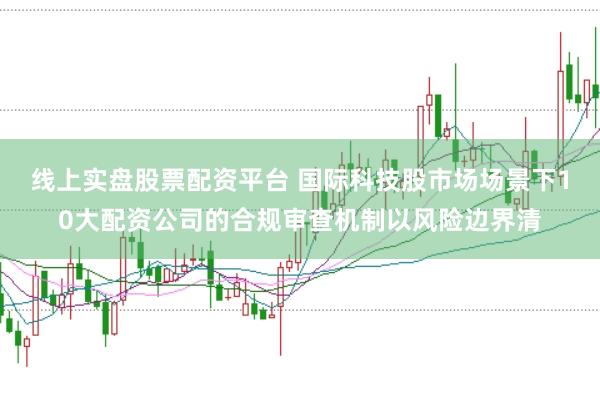 线上实盘股票配资平台 国际科技股市场场景下10大配资公司的合规审查机制以风险边界清