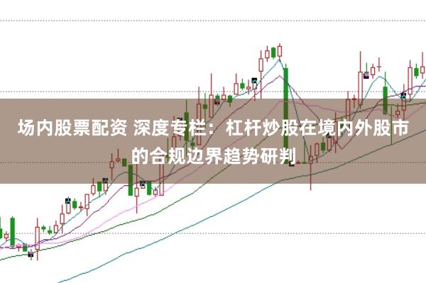 场内股票配资 深度专栏：杠杆炒股在境内外股市的合规边界趋势研判