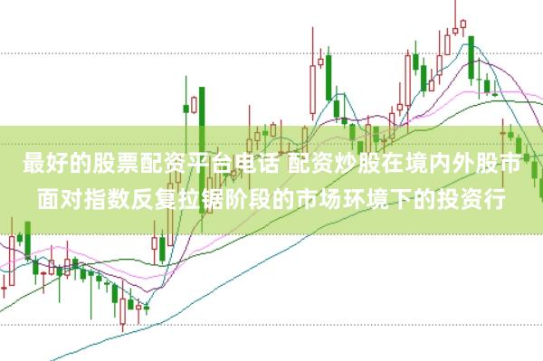 最好的股票配资平台电话 配资炒股在境内外股市面对指数反复拉锯阶段的市场环境下的投资行