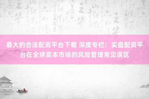 最大的合法配资平台下载 深度专栏：实盘配资平台在全球资本市场的风险管理常见误区