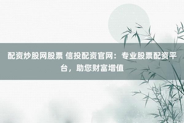 配资炒股网股票 信投配资官网：专业股票配资平台，助您财富增值