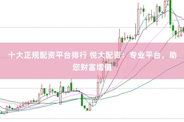 十大正规配资平台排行 悦大配资：专业平台，助您财富增值