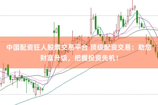 中国配资狂人股票交易平台 顶级配资交易：助您财富升级，把握投资先机！