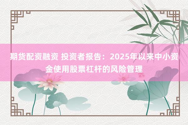 期货配资融资 投资者报告：2025年以来中小资金使用股票杠杆的风险管理
