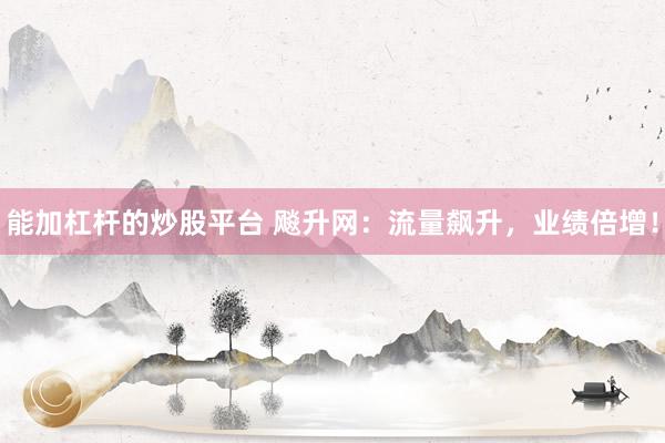 能加杠杆的炒股平台 飚升网：流量飙升，业绩倍增！