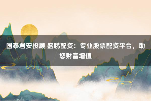 国泰君安投顾 盛鹏配资：专业股票配资平台，助您财富增值