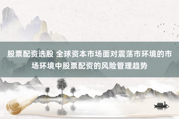 股票配资选股 全球资本市场面对震荡市环境的市场环境中股票配资的风险管理趋势