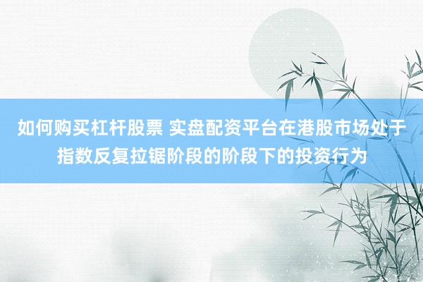 如何购买杠杆股票 实盘配资平台在港股市场处于指数反复拉锯阶段的阶段下的投资行为