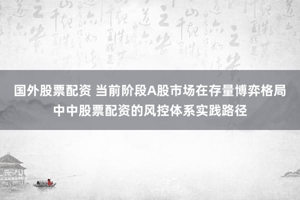 国外股票配资 当前阶段A股市场在存量博弈格局中中股票配资的风控体系实践路径