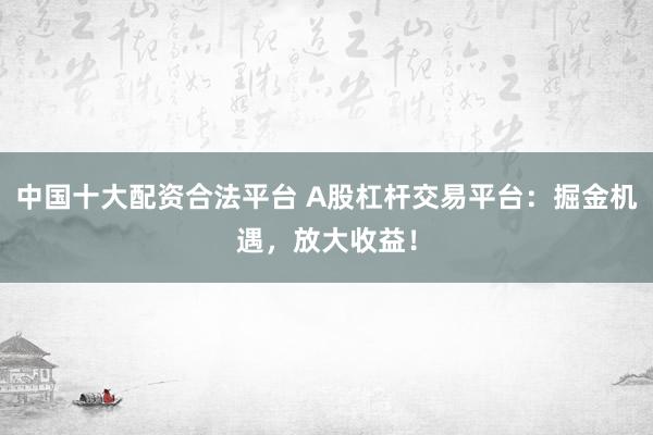 中国十大配资合法平台 A股杠杆交易平台：掘金机遇，放大收益！