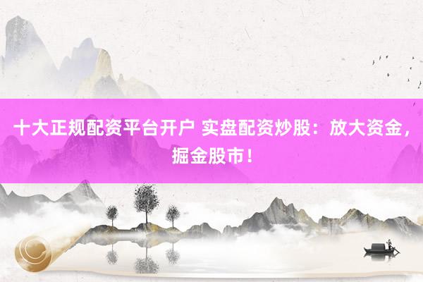 十大正规配资平台开户 实盘配资炒股：放大资金，掘金股市！