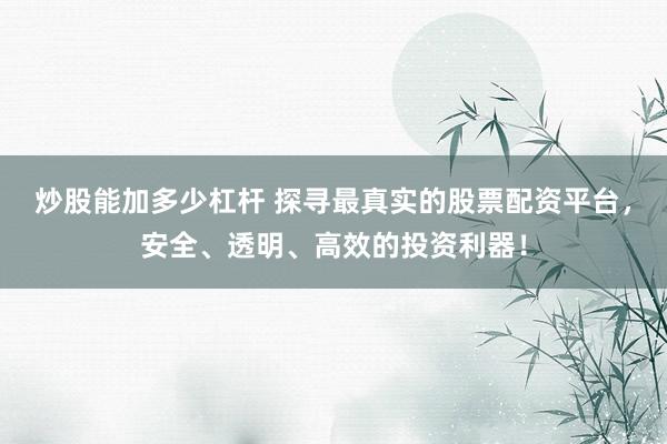 炒股能加多少杠杆 探寻最真实的股票配资平台，安全、透明、高效的投资利器！
