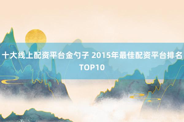 十大线上配资平台金勺子 2015年最佳配资平台排名TOP10