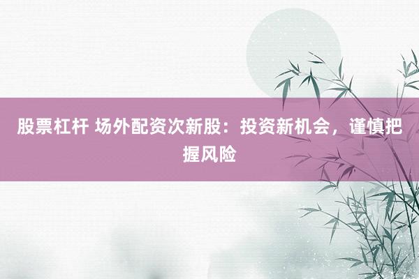 股票杠杆 场外配资次新股:投资新机会,谨慎把握风险