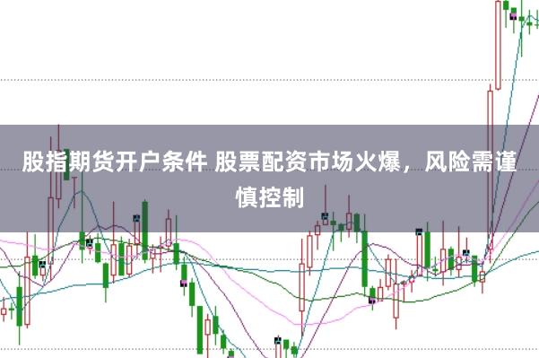 股指期货开户条件 股票配资市场火爆，风险需谨慎控制