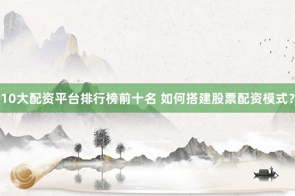 10大配资平台排行榜前十名 如何搭建股票配资模式?
