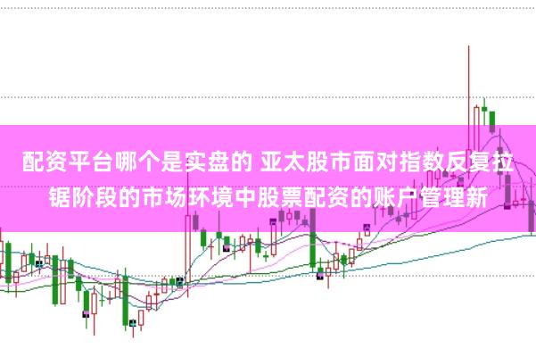 配资平台哪个是实盘的 亚太股市面对指数反复拉锯阶段的市场环境中股票配资的账户管理新