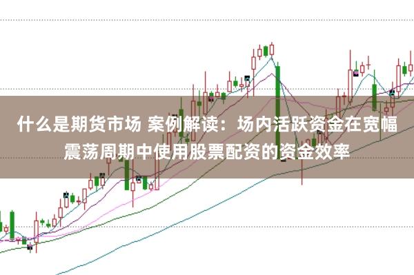 什么是期货市场 案例解读：场内活跃资金在宽幅震荡周期中使用股票配资的资金效率