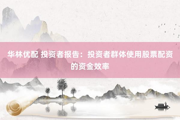 华林优配 投资者报告：投资者群体使用股票配资的资金效率