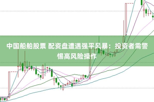 中国船舶股票 配资盘遭遇强平风暴：投资者需警惕高风险操作