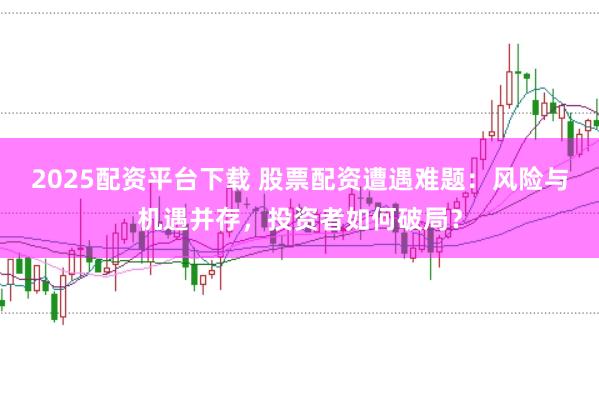 2025配资平台下载 股票配资遭遇难题：风险与机遇并存，投资者如何破局？
