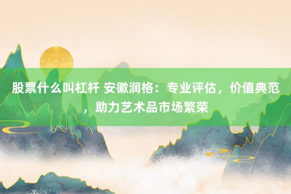 股票什么叫杠杆 安徽润格：专业评估，价值典范，助力艺术品市场繁荣