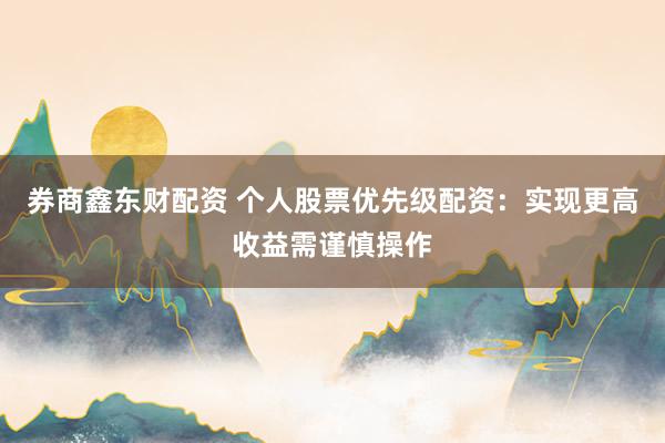 券商鑫东财配资 个人股票优先级配资：实现更高收益需谨慎操作